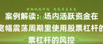 案例解读：场内活跃资金在当前宽幅震荡周期里使用股票杠杆的风控