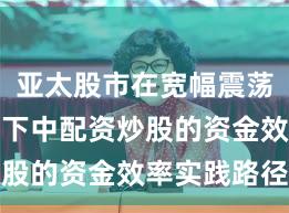 亚太股市在宽幅震荡周期背景下中配资炒股的资金效率实践路径