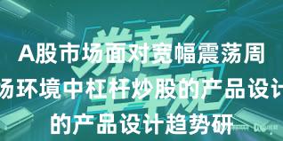 A股市场面对宽幅震荡周期的市场环境中杠杆炒股的产品设计趋势研