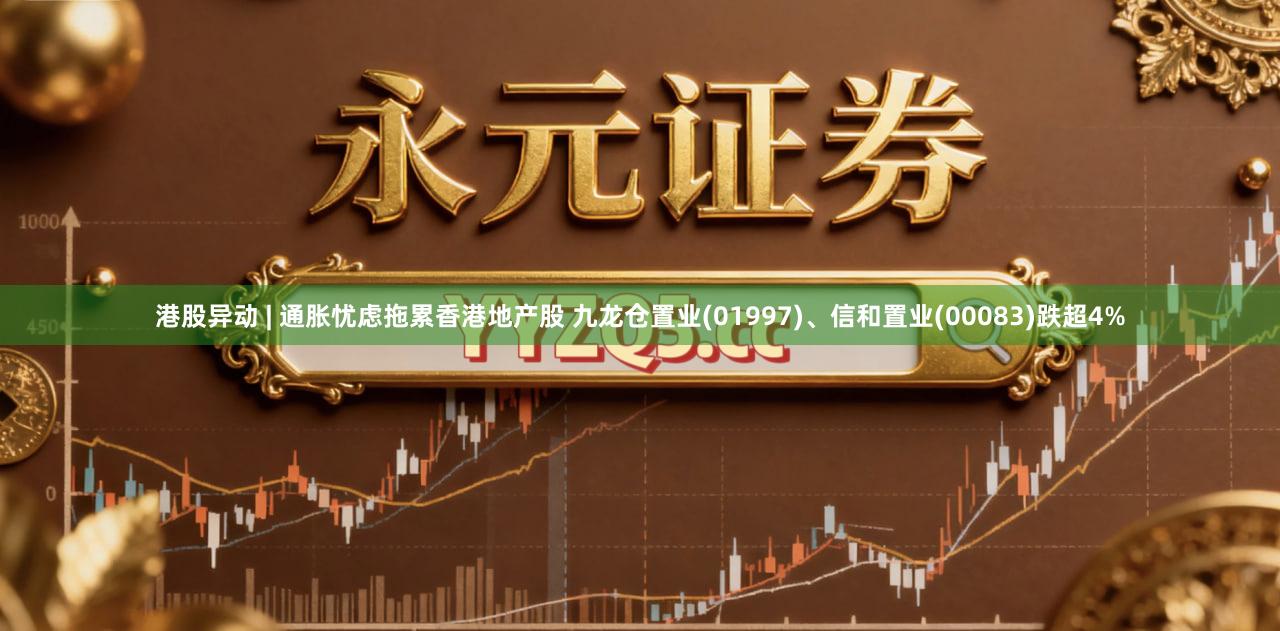 港股异动 | 通胀忧虑拖累香港地产股 九龙仓置业(01997)、信和置业(00083)跌超4%